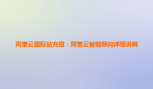 阿里云国际站充值：阿里云智能顾问详细讲解