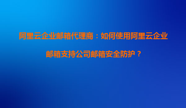 阿里云企业邮箱代理商：如何使用阿里云企业邮箱支持公司邮箱安全防护？