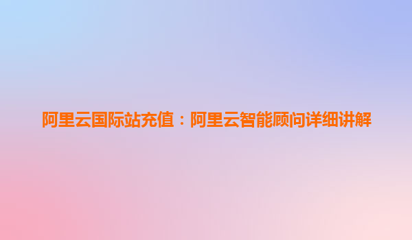 阿里云国际站充值：阿里云智能顾问详细讲解