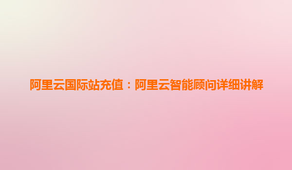 阿里云国际站充值:阿里云智能顾问详细讲解