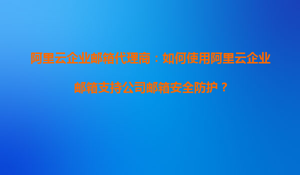 阿里云企业邮箱代理商：如何使用阿里云企业邮箱支持公司邮箱安全防护？