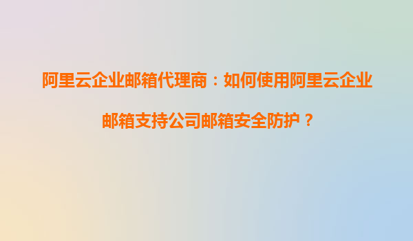 阿里云企业邮箱代理商：如何使用阿里云企业邮箱支持公司邮箱安全防护？