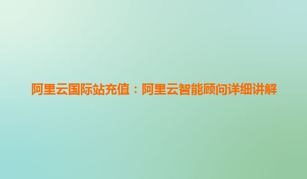 阿里云国际站充值：阿里云智能顾问详细讲解