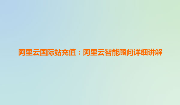 阿里云国际站充值：阿里云智能顾问详细讲解