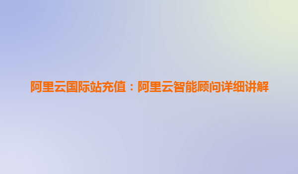阿里云国际站充值：阿里云智能顾问详细讲解