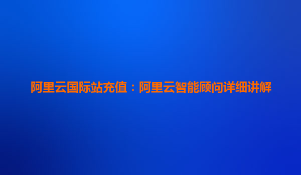阿里云国际站充值:阿里云智能顾问详细讲解