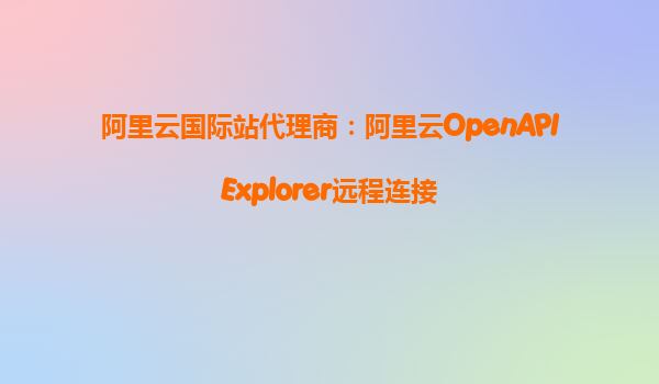 阿里云国际站代理商：阿里云OpenAPIExplorer远程连接