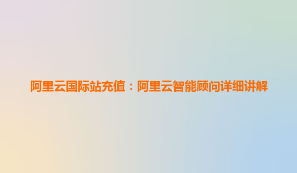 阿里云国际站充值：阿里云智能顾问详细讲解