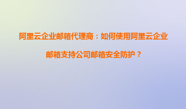 阿里云企业邮箱代理商：如何使用阿里云企业邮箱支持公司邮箱安全防护？