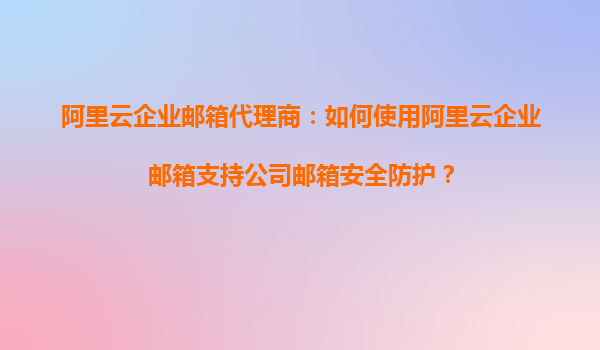 阿里云企业邮箱代理商:如何使用阿里云企业邮箱支持公司邮箱安全防护?