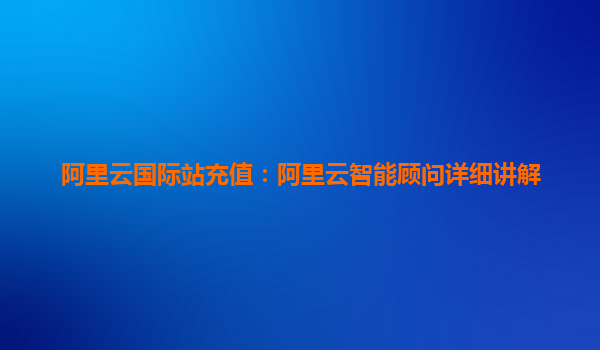 阿里云国际站充值:阿里云智能顾问详细讲解