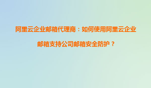 阿里云企业邮箱代理商：如何使用阿里云企业邮箱支持公司邮箱安全防护？